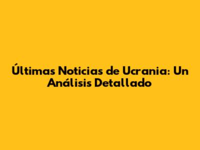 Últimas Noticias de Ucrania: Un Análisis Detallado