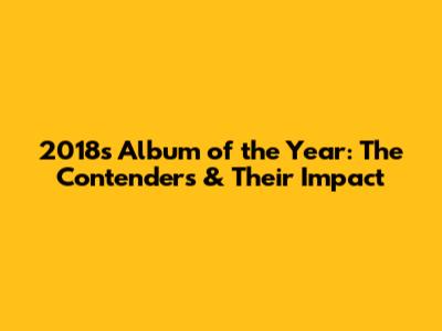 2018's Album of the Year: The Contenders & Their Impact