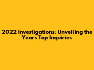 2022 Investigations: Unveiling the Year's Top Inquiries