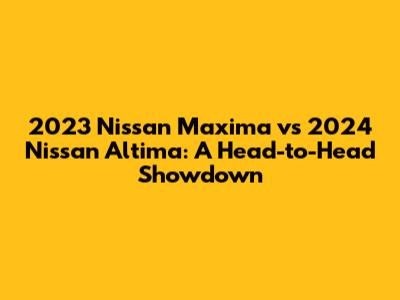 2023 Nissan Maxima vs 2024 Nissan Altima: A Head-to-Head Showdown