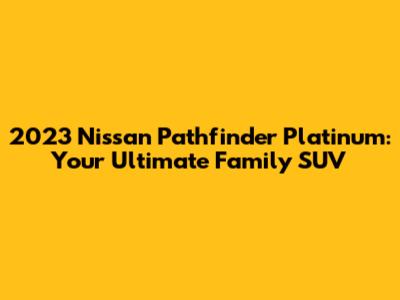 2023 Nissan Pathfinder Platinum: Your Ultimate Family SUV