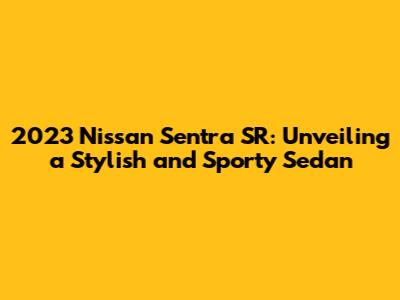2023 Nissan Sentra SR: Unveiling a Stylish and Sporty Sedan