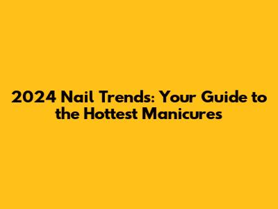 2024 Nail Trends: Your Guide to the Hottest Manicures