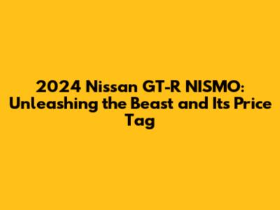 2024 Nissan GT-R NISMO: Unleashing the Beast and Its Price Tag