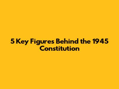 5 Key Figures Behind the 1945 Constitution
