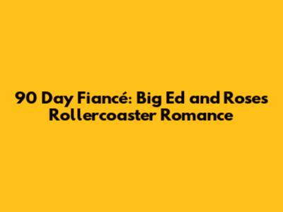 90 Day Fiancé: Big Ed and Rose's Rollercoaster Romance