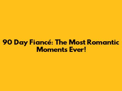 90 Day Fiancé: The Most Romantic Moments Ever!