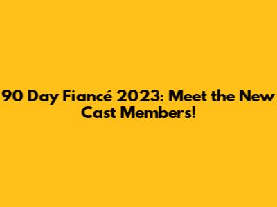 90 Day Fiancé 2023: Meet the New Cast Members!