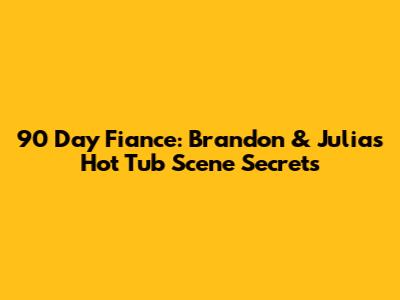 90 Day Fiance: Brandon & Julia's Hot Tub Scene Secrets