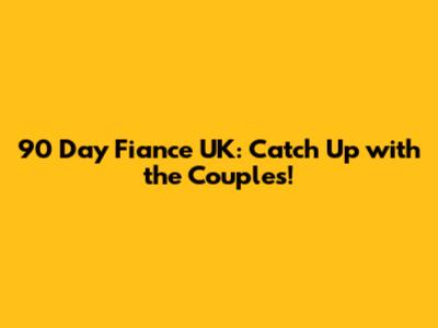 90 Day Fiance UK: Catch Up with the Couples!