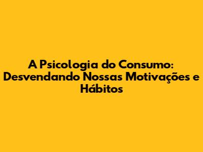A Psicologia do Consumo: Desvendando Nossas Motivações e Hábitos