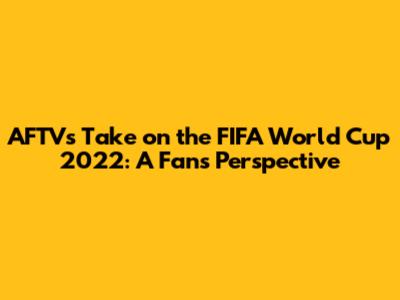 AFTV's Take on the FIFA World Cup 2022: A Fan's Perspective