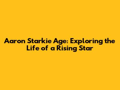 Aaron Starkie Age: Exploring the Life of a Rising Star