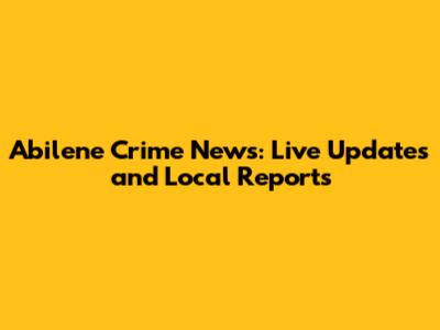 Abilene Crime News: Live Updates and Local Reports