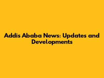 Addis Ababa News: Updates and Developments