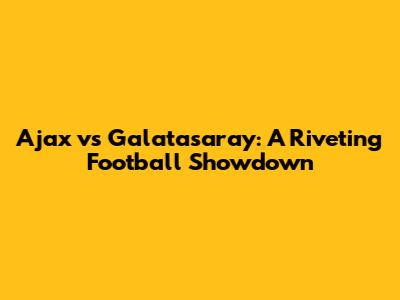 Ajax vs Galatasaray: A Riveting Football Showdown