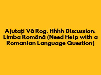 Ajutați Vă Rog. Hhhh Discussion: Limba Română (Need Help with a Romanian Language Question)