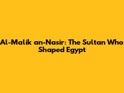 Al-Malik an-Nasir: The Sultan Who Shaped Egypt
