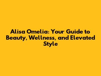 Alisa Omelia: Your Guide to Beauty, Wellness, and Elevated Style