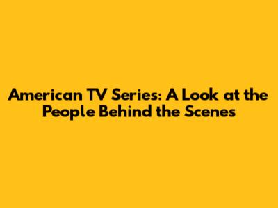 American TV Series: A Look at the People Behind the Scenes
