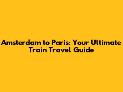 Amsterdam to Paris: Your Ultimate Train Travel Guide