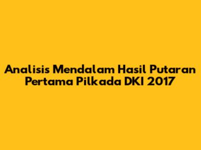 Analisis Mendalam Hasil Putaran Pertama Pilkada DKI 2017