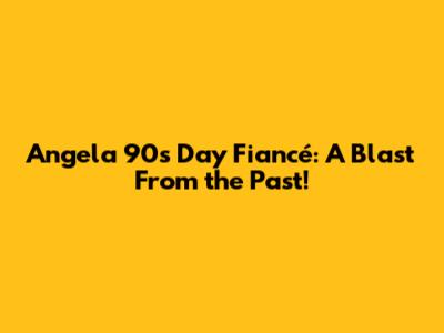 Angela 90s Day Fiancé: A Blast From the Past!