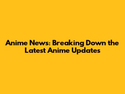 Anime News: Breaking Down the Latest Anime Updates