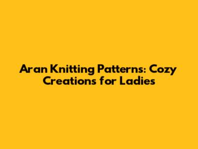 Aran Knitting Patterns: Cozy Creations for Ladies