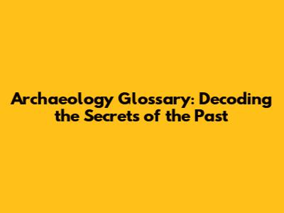 Archaeology Glossary: Decoding the Secrets of the Past