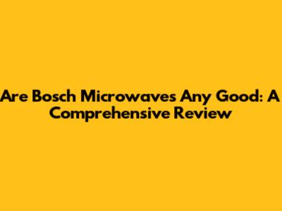 Are Bosch Microwaves Any Good: A Comprehensive Review