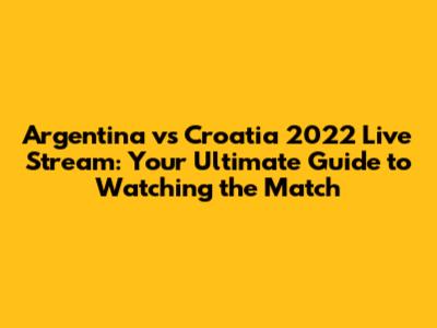 Argentina vs Croatia 2022 Live Stream: Your Ultimate Guide to Watching the Match