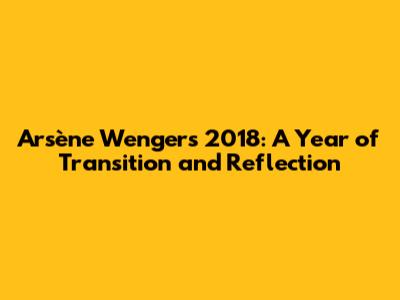 Arsène Wenger's 2018: A Year of Transition and Reflection