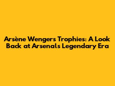 Arsène Wenger's Trophies: A Look Back at Arsenal's Legendary Era