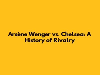 Arsène Wenger vs. Chelsea: A History of Rivalry