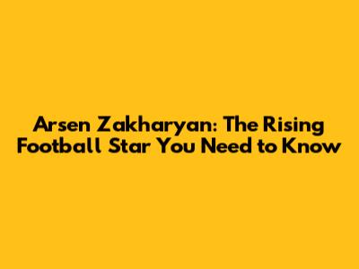 Arsen Zakharyan: The Rising Football Star You Need to Know