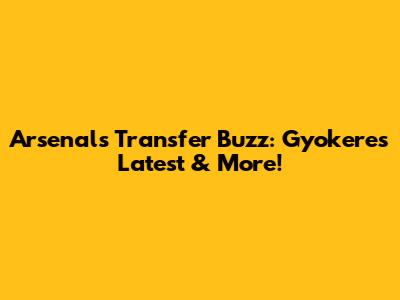 Arsenal's Transfer Buzz: Gyokeres Latest & More!