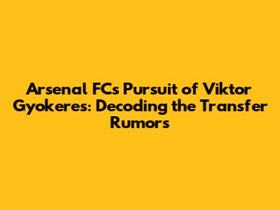 Arsenal FC's Pursuit of Viktor Gyokeres: Decoding the Transfer Rumors