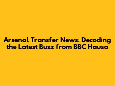 Arsenal Transfer News: Decoding the Latest Buzz from BBC Hausa