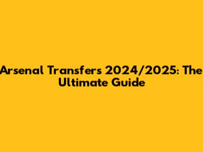 Arsenal Transfers 2024/2025: The Ultimate Guide