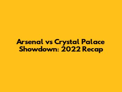 Arsenal vs Crystal Palace Showdown: 2022 Recap