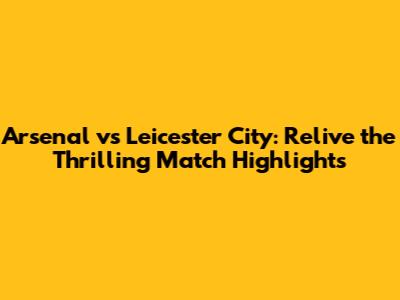Arsenal vs Leicester City: Relive the Thrilling Match Highlights