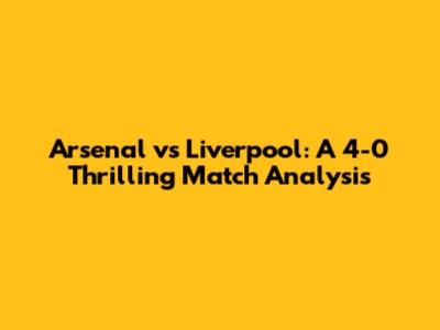 Arsenal vs Liverpool: A 4-0 Thrilling Match Analysis