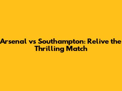 Arsenal vs Southampton: Relive the Thrilling Match