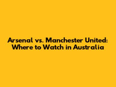 Arsenal vs. Manchester United: Where to Watch in Australia