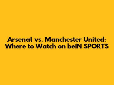 Arsenal vs. Manchester United: Where to Watch on beIN SPORTS