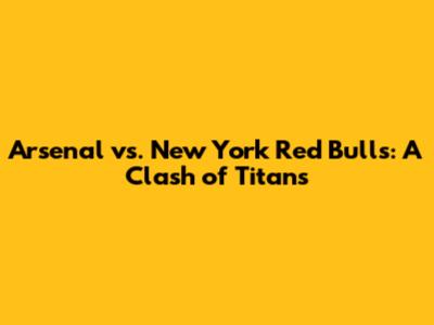 Arsenal vs. New York Red Bulls: A Clash of Titans