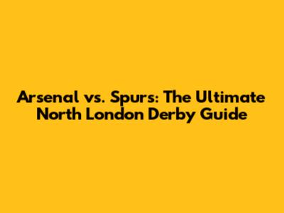 Arsenal vs. Spurs: The Ultimate North London Derby Guide