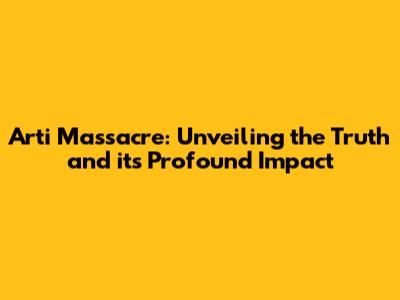 Arti Massacre: Unveiling the Truth and its Profound Impact
