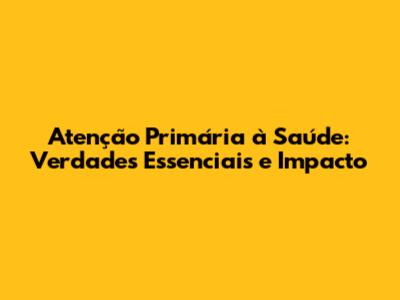 Atenção Primária à Saúde: Verdades Essenciais e Impacto